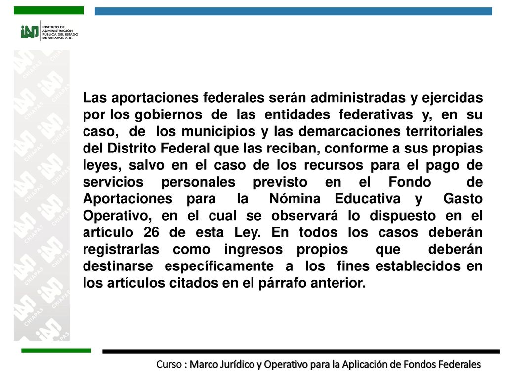 Las aportaciones federales serán administradas y ejercidas por los gobiernos de las entidades federativas y, en su caso, de los municipios y las demarcaciones territoriales del Distrito Federal que las reciban, conforme a sus propias leyes, salvo en el caso de los recursos para el pago de servicios personales previsto en el Fondo de Aportaciones para la Nómina Educativa y Gasto Operativo, en el cual se observará lo dispuesto en el artículo 26 de esta Ley.