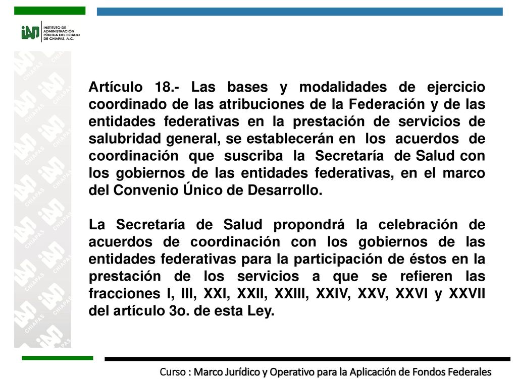 Artículo 18.- Las bases y modalidades de ejercicio coordinado de las atribuciones de la Federación y de las entidades federativas en la prestación de servicios de salubridad general, se establecerán en los acuerdos de coordinación que suscriba la Secretaría de Salud con los gobiernos de las entidades federativas, en el marco del Convenio Único de Desarrollo.