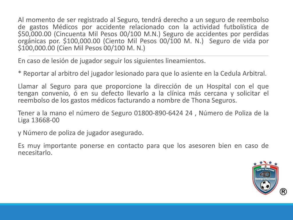 Al momento de ser registrado al Seguro, tendrá derecho a un seguro de reembolso de gastos Médicos por accidente relacionado con la actividad futbolística de $50, (Cincuenta Mil Pesos 00/100 M.N.) Seguro de accidentes por perdidas orgánicas por. $100, (Ciento Mil Pesos 00/100 M. N.) Seguro de vida por $100, (Cien Mil Pesos 00/100 M. N.)