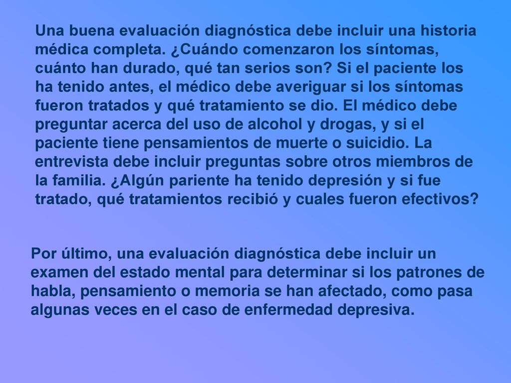 Una buena evaluación diagnóstica debe incluir una historia médica completa. ¿Cuándo comenzaron los síntomas, cuánto han durado, qué tan serios son Si el paciente los ha tenido antes, el médico debe averiguar si los síntomas fueron tratados y qué tratamiento se dio. El médico debe preguntar acerca del uso de alcohol y drogas, y si el paciente tiene pensamientos de muerte o suicidio. La entrevista debe incluir preguntas sobre otros miembros de la familia. ¿Algún pariente ha tenido depresión y si fue tratado, qué tratamientos recibió y cuales fueron efectivos