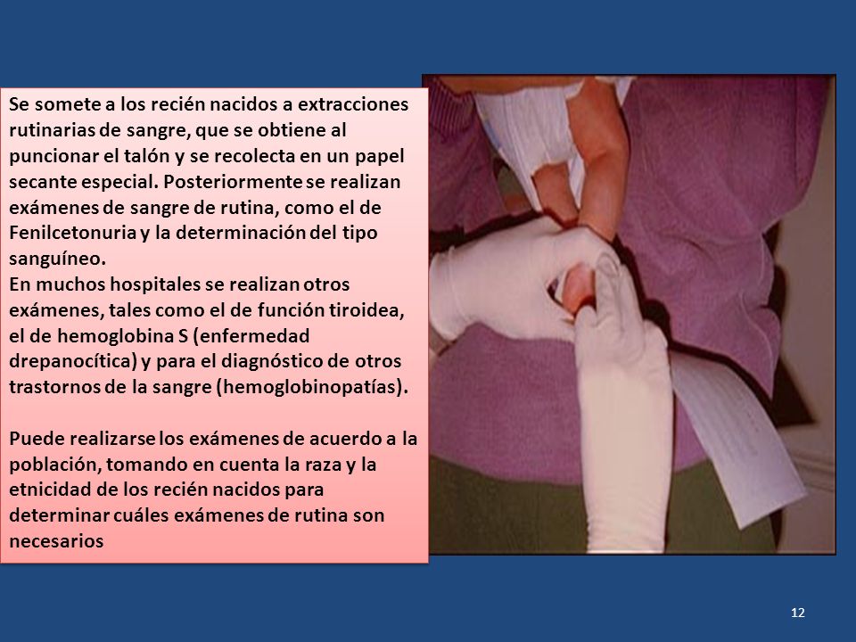 Se somete a los recién nacidos a extracciones rutinarias de sangre, que se obtiene al puncionar el talón y se recolecta en un papel secante especial. Posteriormente se realizan exámenes de sangre de rutina, como el de Fenilcetonuria y la determinación del tipo sanguíneo.