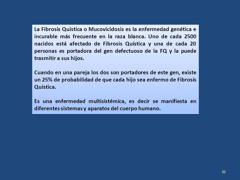 La Fibrosis Quística o Mucovicidosis es la enfermedad genética e incurable más frecuente en la raza blanca. Uno de cada 2500 nacidos está afectado de Fibrosis Quística y una de cada 20 personas es portadora del gen defectuoso de la FQ y la puede trasmitir a sus hijos.