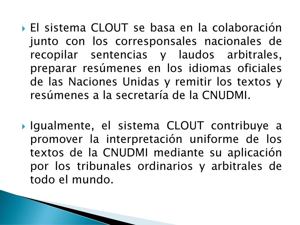 El sistema CLOUT se basa en la colaboración junto con los corresponsales nacionales de recopilar sentencias y laudos arbitrales, preparar resúmenes en los idiomas oficiales de las Naciones Unidas y remitir los textos y resúmenes a la secretaría de la CNUDMI.