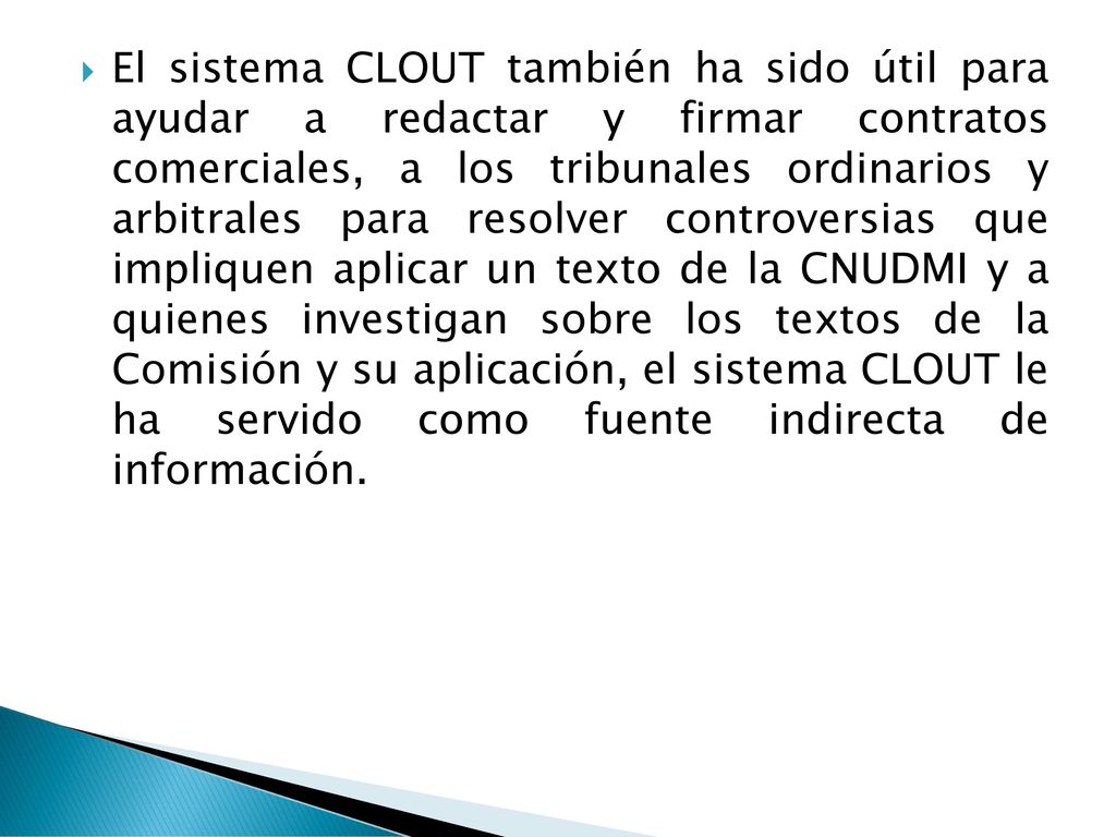 El sistema CLOUT también ha sido útil para ayudar a redactar y firmar contratos comerciales, a los tribunales ordinarios y arbitrales para resolver controversias que impliquen aplicar un texto de la CNUDMI y a quienes investigan sobre los textos de la Comisión y su aplicación, el sistema CLOUT le ha servido como fuente indirecta de información.