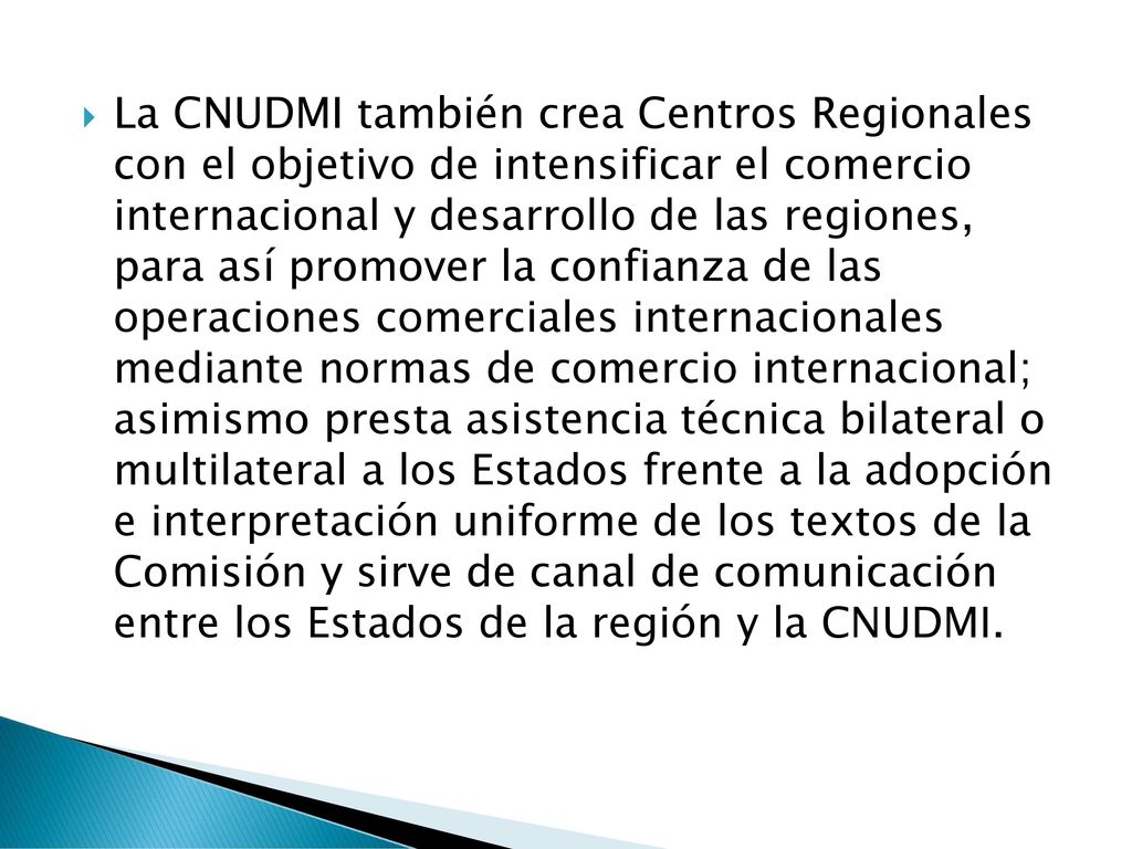 La CNUDMI también crea Centros Regionales con el objetivo de intensificar el comercio internacional y desarrollo de las regiones, para así promover la confianza de las operaciones comerciales internacionales mediante normas de comercio internacional; asimismo presta asistencia técnica bilateral o multilateral a los Estados frente a la adopción e interpretación uniforme de los textos de la Comisión y sirve de canal de comunicación entre los Estados de la región y la CNUDMI.