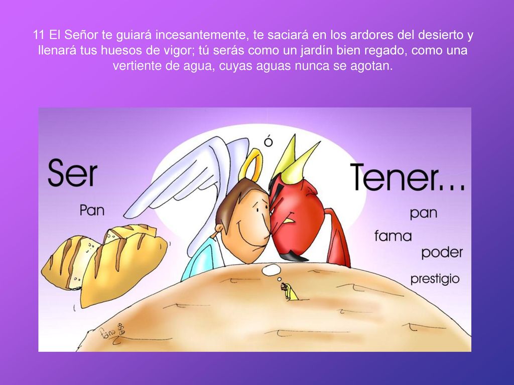 11 El Señor te guiará incesantemente, te saciará en los ardores del desierto y llenará tus huesos de vigor; tú serás como un jardín bien regado, como una vertiente de agua, cuyas aguas nunca se agotan.