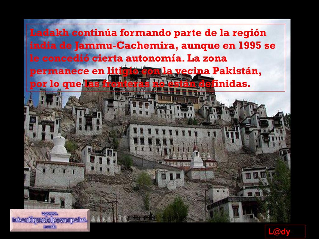 Ladakh continúa formando parte de la región india de Jammu-Cachemira, aunque en 1995 se le concedió cierta autonomía. La zona permanece en litigio con la vecina Pakistán, por lo que las fronteras no están definidas.