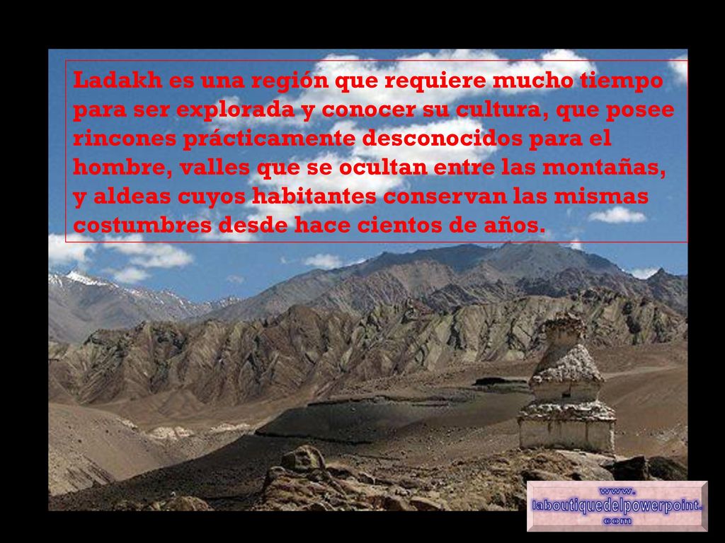 Ladakh es una región que requiere mucho tiempo para ser explorada y conocer su cultura, que posee rincones prácticamente desconocidos para el hombre, valles que se ocultan entre las montañas, y aldeas cuyos habitantes conservan las mismas costumbres desde hace cientos de años.