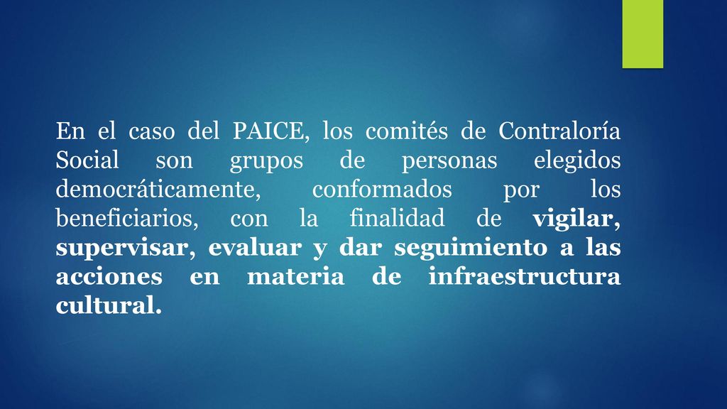 En el caso del PAICE, los comités de Contraloría Social son grupos de personas elegidos democráticamente, conformados por los beneficiarios, con la finalidad de vigilar, supervisar, evaluar y dar seguimiento a las acciones en materia de infraestructura cultural.