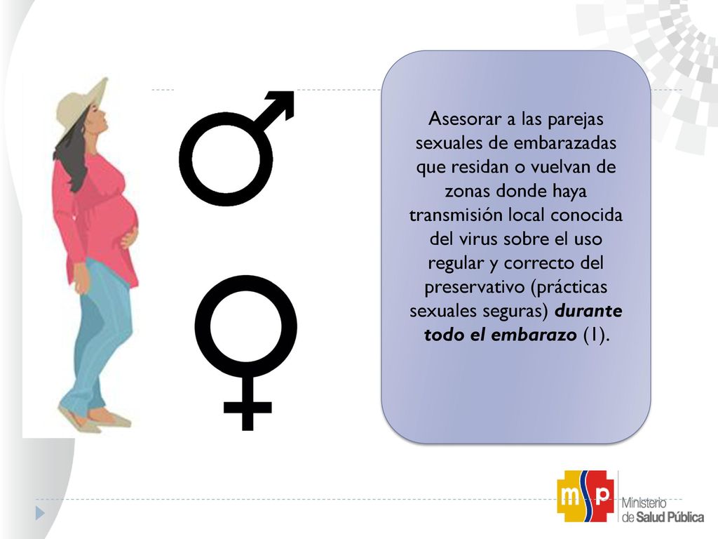 Asesorar a las parejas sexuales de embarazadas que residan o vuelvan de zonas donde haya transmisión local conocida del virus sobre el uso regular y correcto del preservativo (prácticas sexuales seguras) durante todo el embarazo (1).
