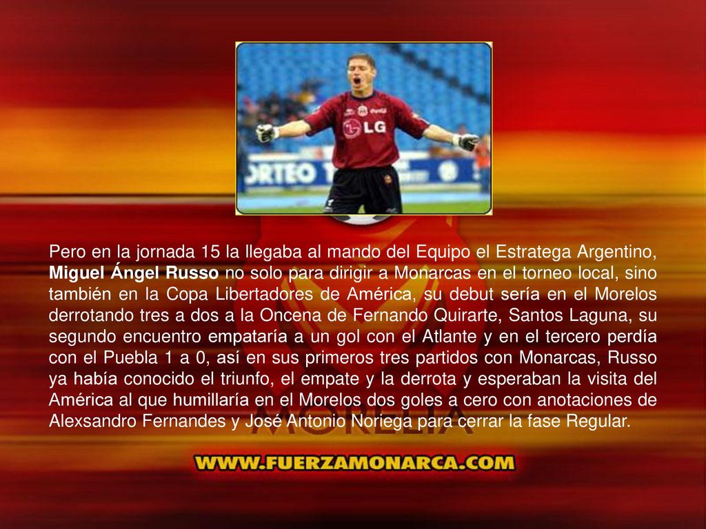 Pero en la jornada 15 la llegaba al mando del Equipo el Estratega Argentino, Miguel Ángel Russo no solo para dirigir a Monarcas en el torneo local, sino también en la Copa Libertadores de América, su debut sería en el Morelos derrotando tres a dos a la Oncena de Fernando Quirarte, Santos Laguna, su segundo encuentro empataría a un gol con el Atlante y en el tercero perdía con el Puebla 1 a 0, así en sus primeros tres partidos con Monarcas, Russo ya había conocido el triunfo, el empate y la derrota y esperaban la visita del América al que humillaría en el Morelos dos goles a cero con anotaciones de Alexsandro Fernandes y José Antonio Noriega para cerrar la fase Regular.