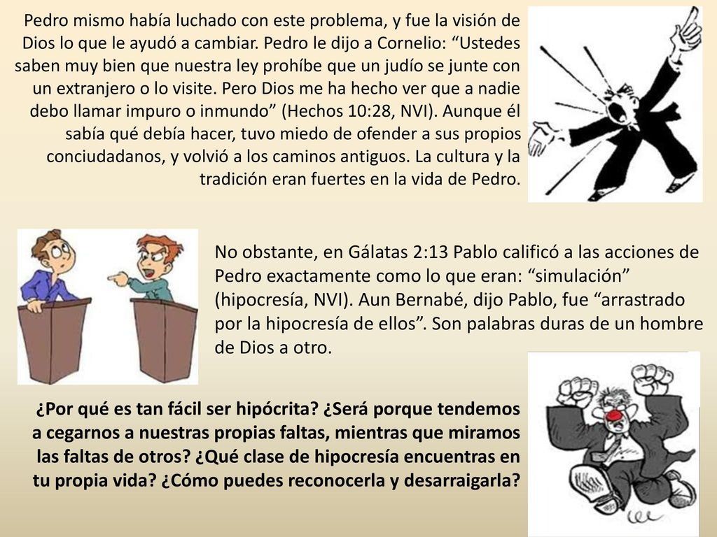 Pedro mismo había luchado con este problema, y fue la visión de Dios lo que le ayudó a cambiar. Pedro le dijo a Cornelio: Ustedes saben muy bien que nuestra ley prohíbe que un judío se junte con un extranjero o lo visite. Pero Dios me ha hecho ver que a nadie debo llamar impuro o inmundo (Hechos 10:28, NVI). Aunque él sabía qué debía hacer, tuvo miedo de ofender a sus propios conciudadanos, y volvió a los caminos antiguos. La cultura y la tradición eran fuertes en la vida de Pedro.