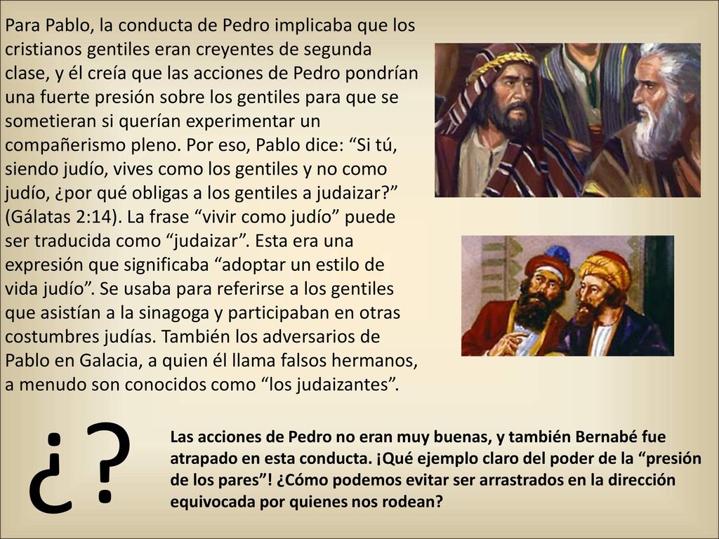 Para Pablo, la conducta de Pedro implicaba que los cristianos gentiles eran creyentes de segunda clase, y él creía que las acciones de Pedro pondrían una fuerte presión sobre los gentiles para que se sometieran si querían experimentar un compañerismo pleno. Por eso, Pablo dice: Si tú, siendo judío, vives como los gentiles y no como judío, ¿por qué obligas a los gentiles a judaizar (Gálatas 2:14). La frase vivir como judío puede ser traducida como judaizar . Esta era una expresión que significaba adoptar un estilo de vida judío . Se usaba para referirse a los gentiles que asistían a la sinagoga y participaban en otras costumbres judías. También los adversarios de Pablo en Galacia, a quien él llama falsos hermanos, a menudo son conocidos como los judaizantes .