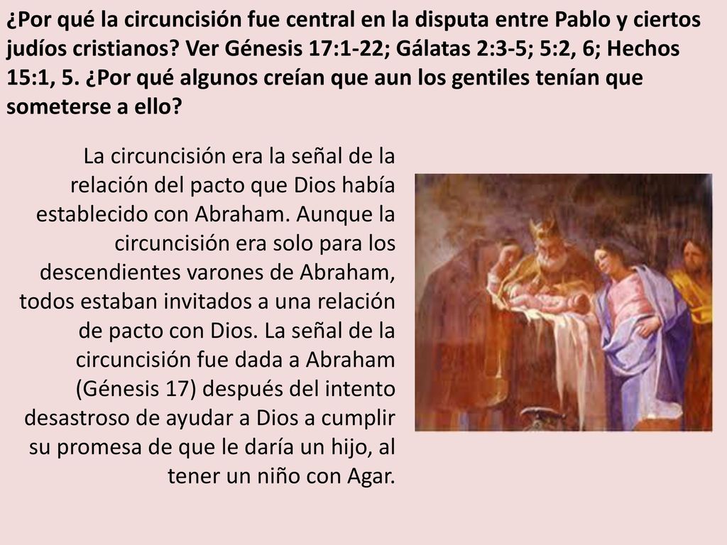 ¿Por qué la circuncisión fue central en la disputa entre Pablo y ciertos judíos cristianos Ver Génesis 17:1-22; Gálatas 2:3-5; 5:2, 6; Hechos 15:1, 5. ¿Por qué algunos creían que aun los gentiles tenían que someterse a ello