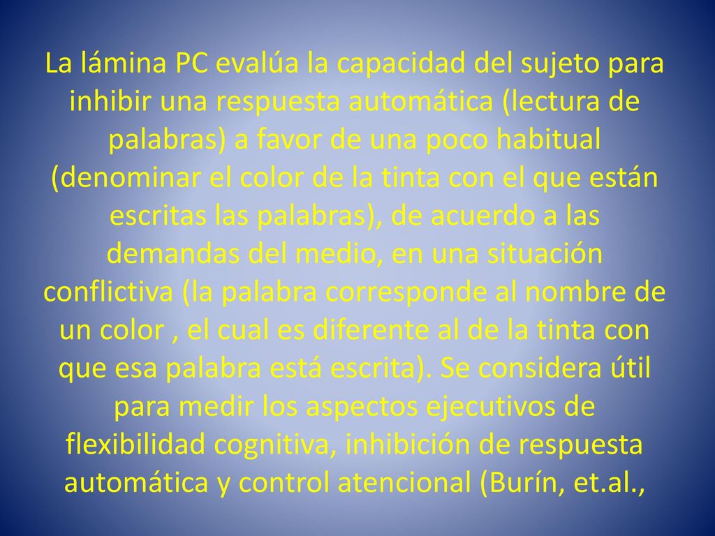 La lámina PC evalúa la capacidad del sujeto para inhibir una respuesta automática (lectura de palabras) a favor de una poco habitual (denominar el color de la tinta con el que están escritas las palabras), de acuerdo a las demandas del medio, en una situación conflictiva (la palabra corresponde al nombre de un color , el cual es diferente al de la tinta con que esa palabra está escrita).