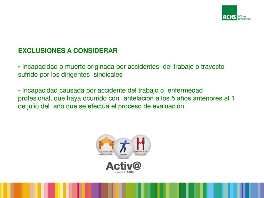 EXCLUSIONES A CONSIDERAR - Incapacidad o muerte originada por accidentes del trabajo o trayecto sufrido por los dirigentes sindicales - Incapacidad causada por accidente del trabajo o enfermedad profesional, que haya ocurrido con antelación a los 5 años anteriores al 1 de julio del año que se efectúa el proceso de evaluación