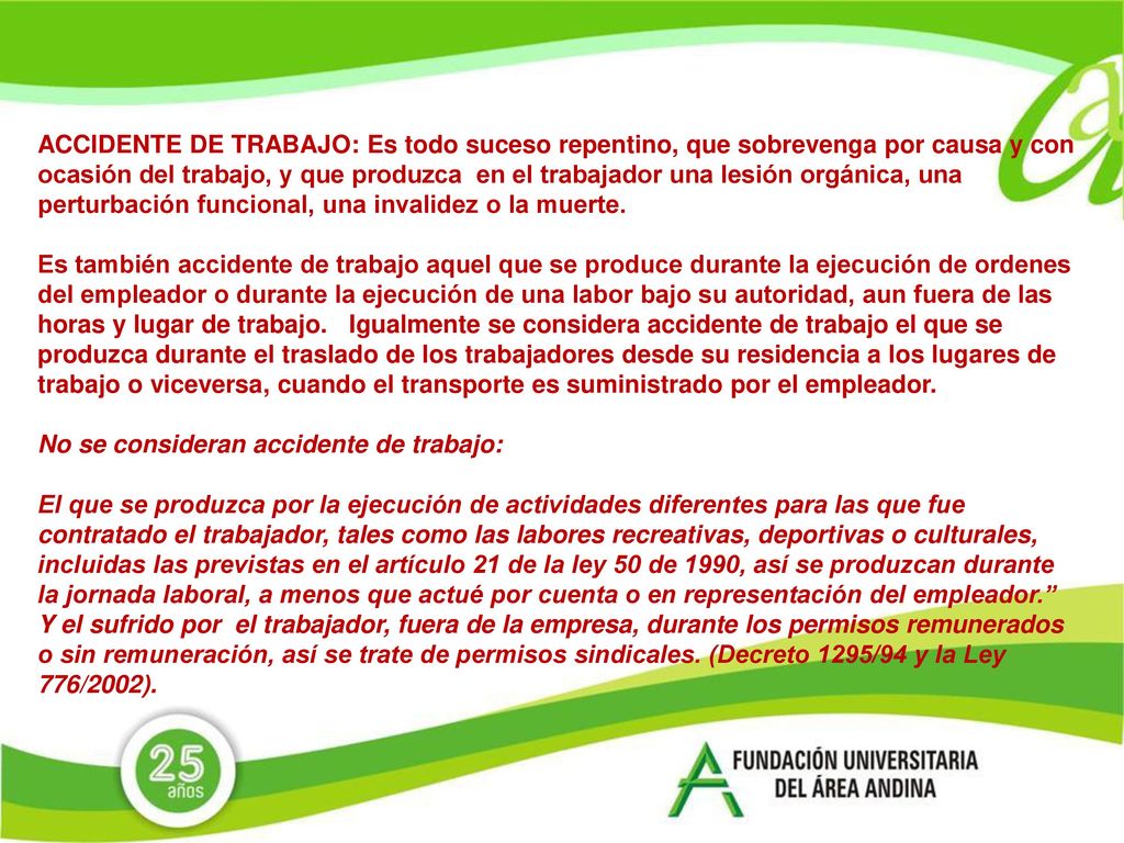 ACCIDENTE DE TRABAJO: Es todo suceso repentino, que sobrevenga por causa y con ocasión del trabajo, y que produzca en el trabajador una lesión orgánica, una perturbación funcional, una invalidez o la muerte.
