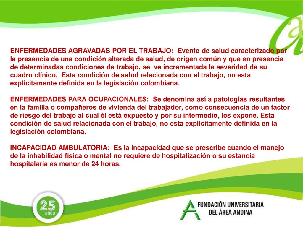 ENFERMEDADES AGRAVADAS POR EL TRABAJO: Evento de salud caracterizado por la presencia de una condición alterada de salud, de origen común y que en presencia de determinadas condiciones de trabajo, se ve incrementada la severidad de su cuadro clínico. Esta condición de salud relacionada con el trabajo, no esta explícitamente definida en la legislación colombiana.