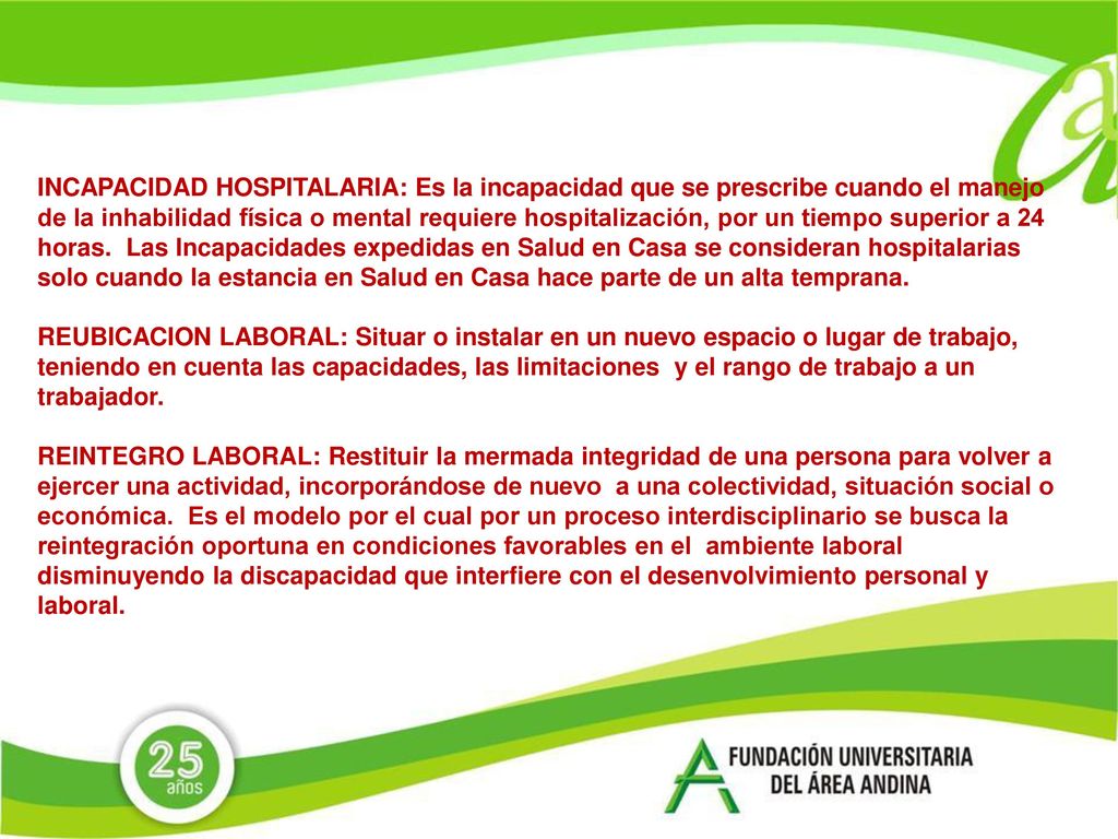 INCAPACIDAD HOSPITALARIA: Es la incapacidad que se prescribe cuando el manejo de la inhabilidad física o mental requiere hospitalización, por un tiempo superior a 24 horas. Las Incapacidades expedidas en Salud en Casa se consideran hospitalarias solo cuando la estancia en Salud en Casa hace parte de un alta temprana.