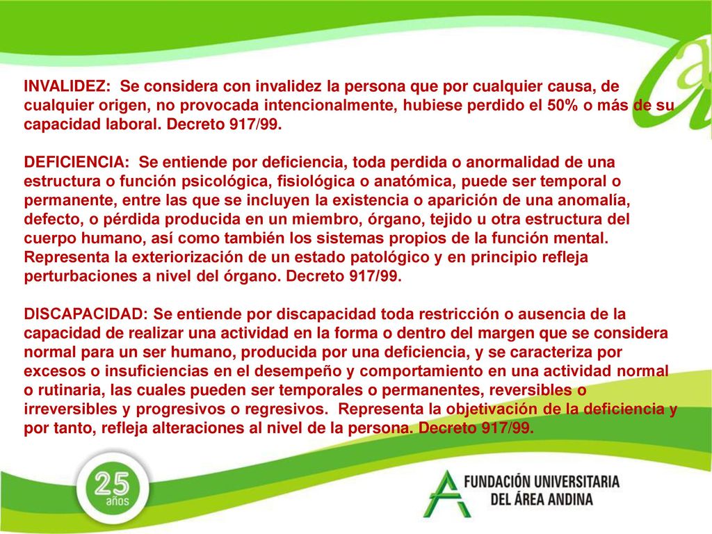 INVALIDEZ: Se considera con invalidez la persona que por cualquier causa, de cualquier origen, no provocada intencionalmente, hubiese perdido el 50% o más de su capacidad laboral. Decreto 917/99.