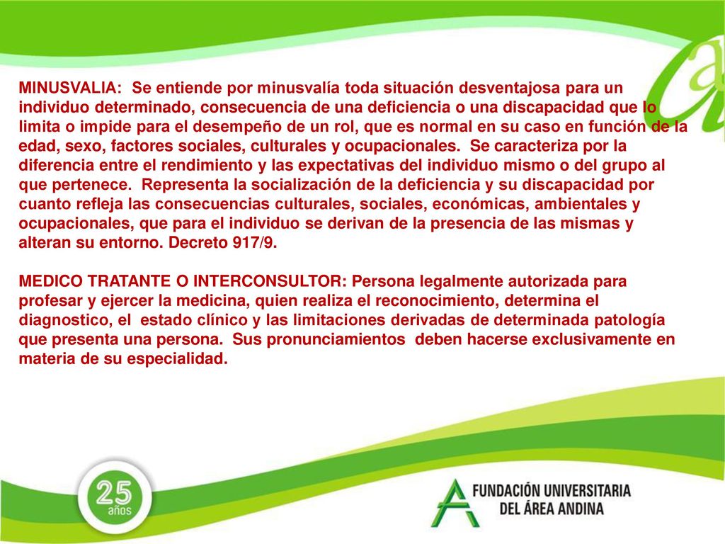 MINUSVALIA: Se entiende por minusvalía toda situación desventajosa para un individuo determinado, consecuencia de una deficiencia o una discapacidad que lo limita o impide para el desempeño de un rol, que es normal en su caso en función de la edad, sexo, factores sociales, culturales y ocupacionales. Se caracteriza por la diferencia entre el rendimiento y las expectativas del individuo mismo o del grupo al que pertenece. Representa la socialización de la deficiencia y su discapacidad por cuanto refleja las consecuencias culturales, sociales, económicas, ambientales y ocupacionales, que para el individuo se derivan de la presencia de las mismas y alteran su entorno. Decreto 917/9.