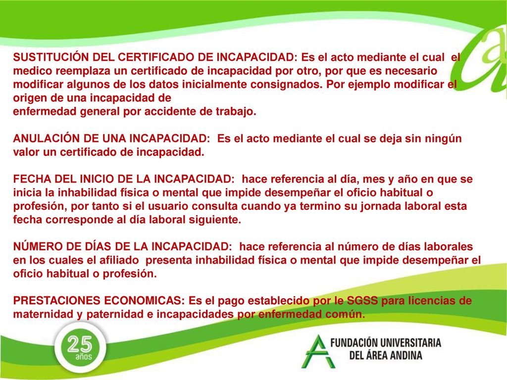 SUSTITUCIÓN DEL CERTIFICADO DE INCAPACIDAD: Es el acto mediante el cual el medico reemplaza un certificado de incapacidad por otro, por que es necesario modificar algunos de los datos inicialmente consignados. Por ejemplo modificar el origen de una incapacidad de