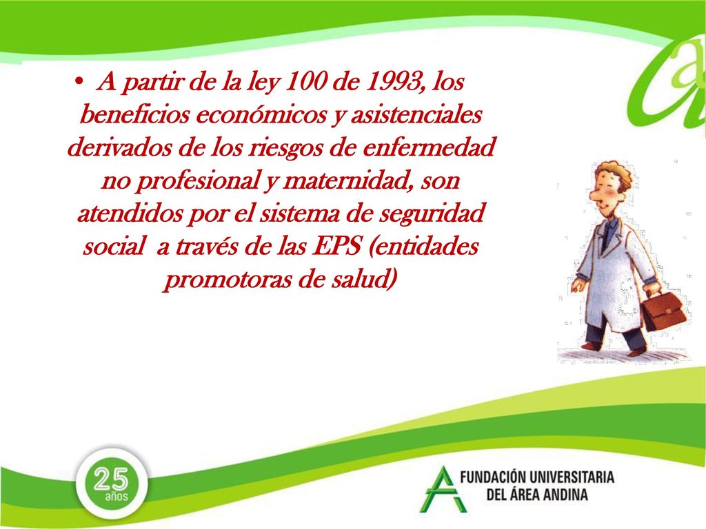 A partir de la ley 100 de 1993, los beneficios económicos y asistenciales derivados de los riesgos de enfermedad no profesional y maternidad, son atendidos por el sistema de seguridad social a través de las EPS (entidades promotoras de salud)