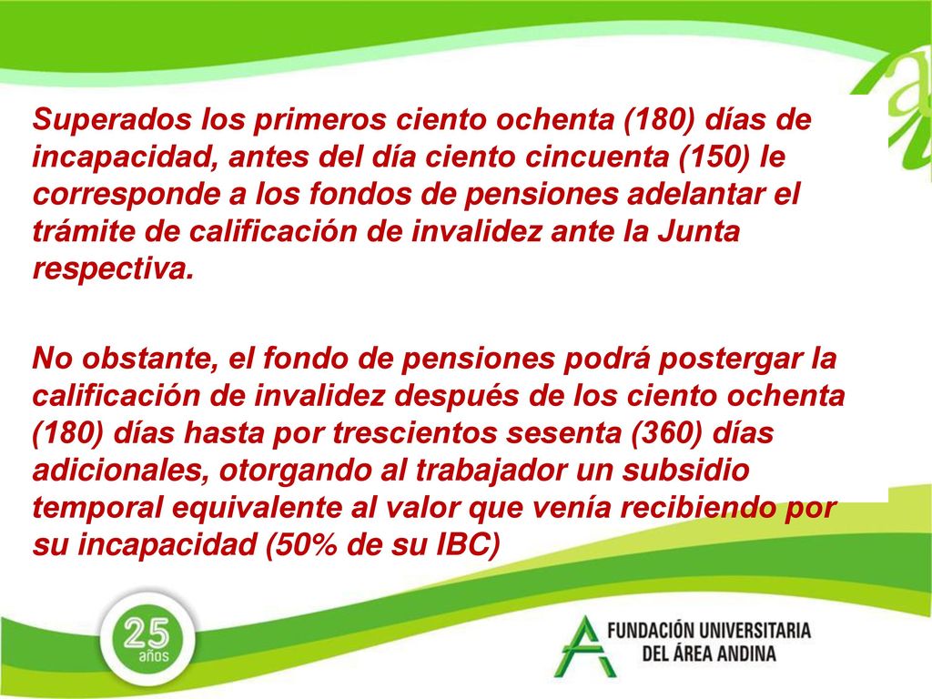 Superados los primeros ciento ochenta (180) días de incapacidad, antes del día ciento cincuenta (150) le corresponde a los fondos de pensiones adelantar el trámite de calificación de invalidez ante la Junta respectiva.