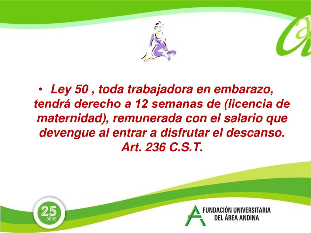 Ley 50 , toda trabajadora en embarazo, tendrá derecho a 12 semanas de (licencia de maternidad), remunerada con el salario que devengue al entrar a disfrutar el descanso.