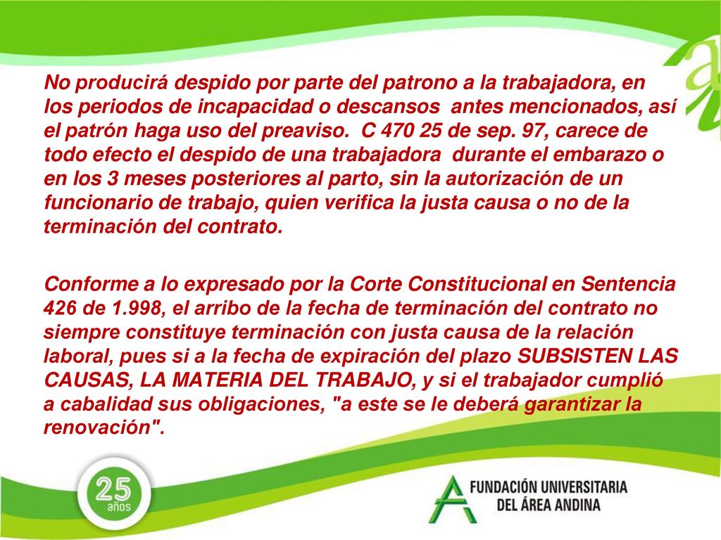 No producirá despido por parte del patrono a la trabajadora, en los periodos de incapacidad o descansos antes mencionados, así el patrón haga uso del preaviso. C de sep. 97, carece de todo efecto el despido de una trabajadora durante el embarazo o en los 3 meses posteriores al parto, sin la autorización de un funcionario de trabajo, quien verifica la justa causa o no de la terminación del contrato.