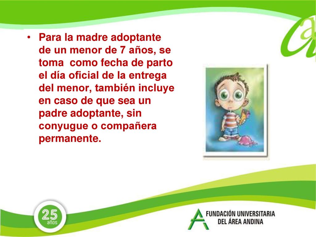 Para la madre adoptante de un menor de 7 años, se toma como fecha de parto el día oficial de la entrega del menor, también incluye en caso de que sea un padre adoptante, sin conyugue o compañera permanente.