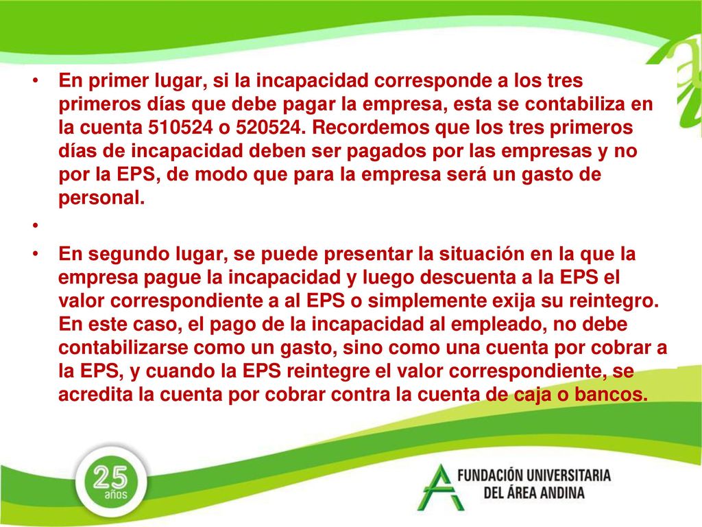 En primer lugar, si la incapacidad corresponde a los tres primeros días que debe pagar la empresa, esta se contabiliza en la cuenta o Recordemos que los tres primeros días de incapacidad deben ser pagados por las empresas y no por la EPS, de modo que para la empresa será un gasto de personal.