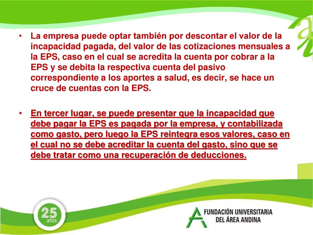 La empresa puede optar también por descontar el valor de la incapacidad pagada, del valor de las cotizaciones mensuales a la EPS, caso en el cual se acredita la cuenta por cobrar a la EPS y se debita la respectiva cuenta del pasivo correspondiente a los aportes a salud, es decir, se hace un cruce de cuentas con la EPS.