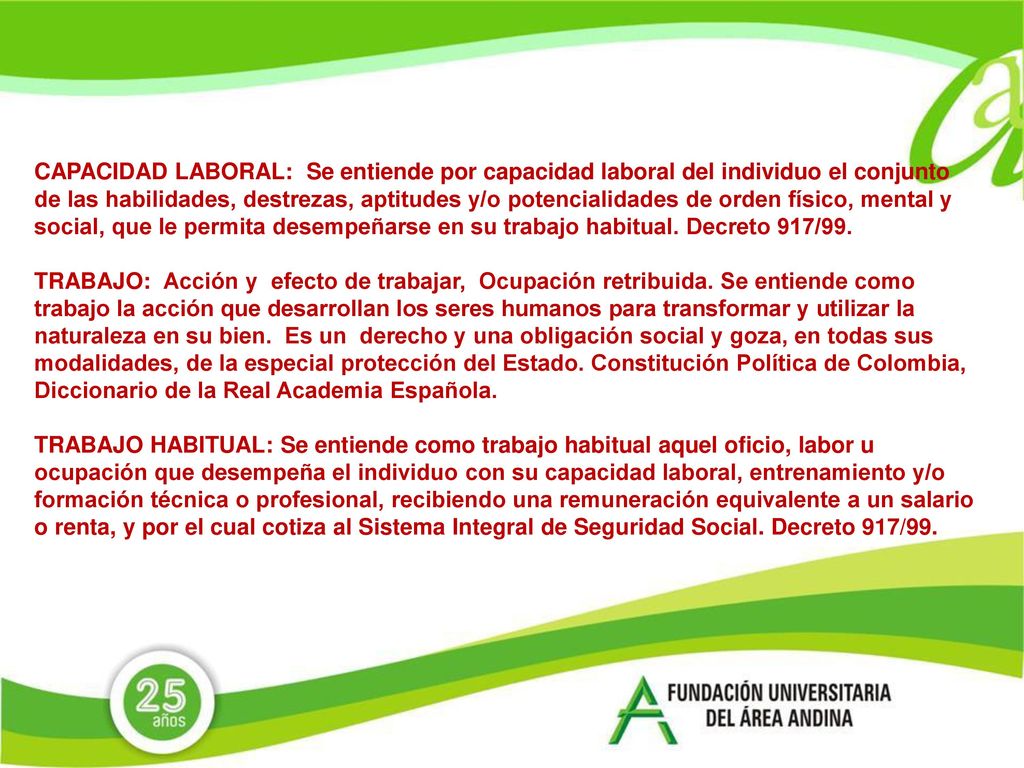 CAPACIDAD LABORAL: Se entiende por capacidad laboral del individuo el conjunto de las habilidades, destrezas, aptitudes y/o potencialidades de orden físico, mental y social, que le permita desempeñarse en su trabajo habitual. Decreto 917/99.