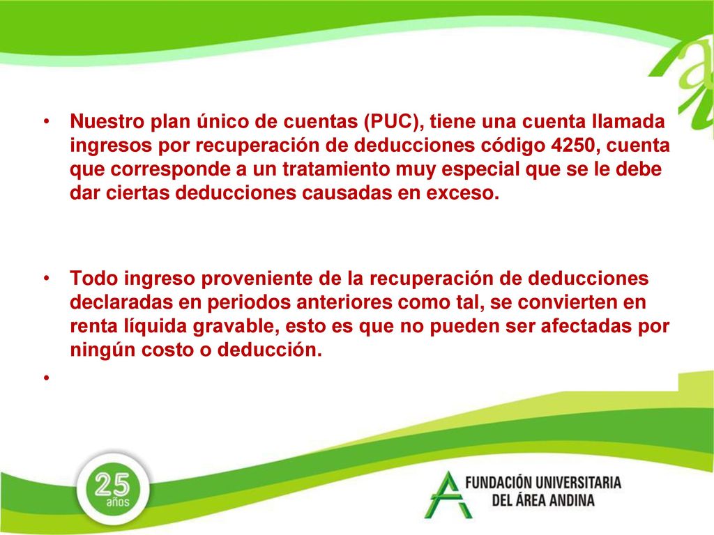 Nuestro plan único de cuentas (PUC), tiene una cuenta llamada ingresos por recuperación de deducciones código 4250, cuenta que corresponde a un tratamiento muy especial que se le debe dar ciertas deducciones causadas en exceso.