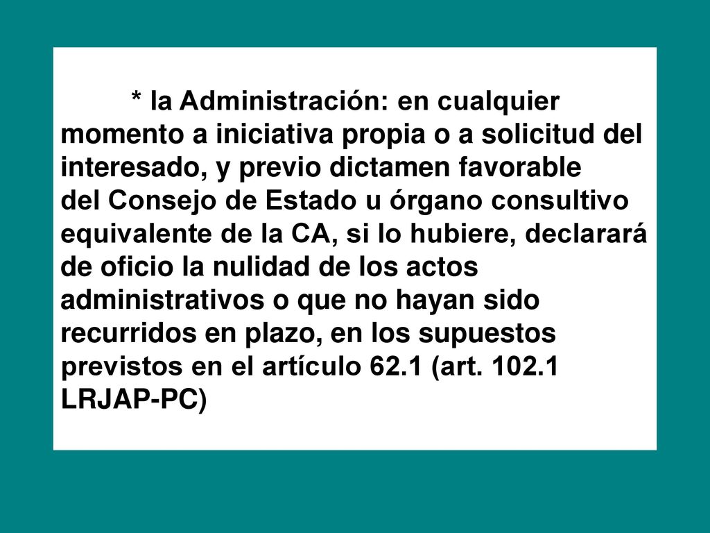 * la Administración: en cualquier momento a iniciativa propia o a solicitud del interesado, y previo dictamen favorable del Consejo de Estado u órgano consultivo equivalente de la CA, si lo hubiere, declarará de oficio la nulidad de los actos administrativos o que no hayan sido recurridos en plazo, en los supuestos previstos en el artículo 62.1 (art.