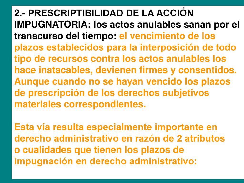 2.- PRESCRIPTIBILIDAD DE LA ACCIÓN IMPUGNATORIA: los actos anulables sanan por el transcurso del tiempo: el vencimiento de los plazos establecidos para la interposición de todo tipo de recursos contra los actos anulables los hace inatacables, devienen firmes y consentidos. Aunque cuando no se hayan vencido los plazos de prescripción de los derechos subjetivos materiales correspondientes.