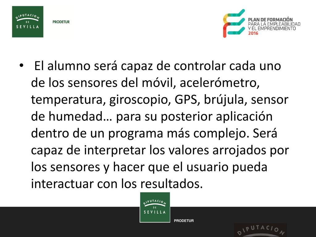 El alumno será capaz de controlar cada uno de los sensores del móvil, acelerómetro, temperatura, giroscopio, GPS, brújula, sensor de humedad… para su posterior aplicación dentro de un programa más complejo.