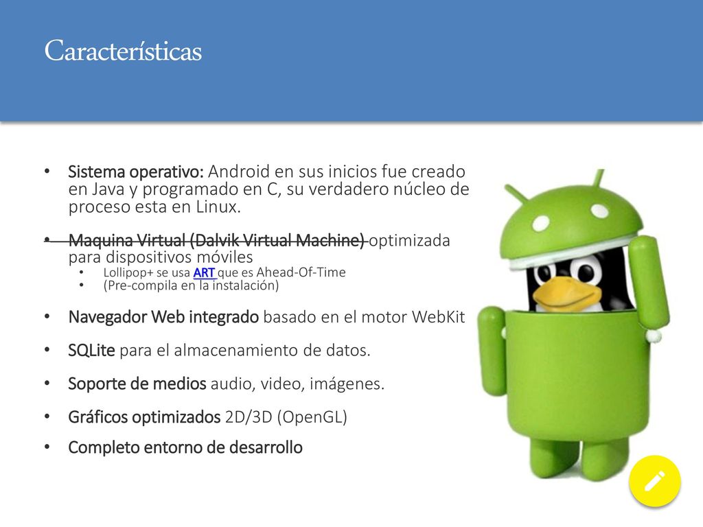 Características Sistema operativo: Android en sus inicios fue creado en Java y programado en C, su verdadero núcleo de proceso esta en Linux.