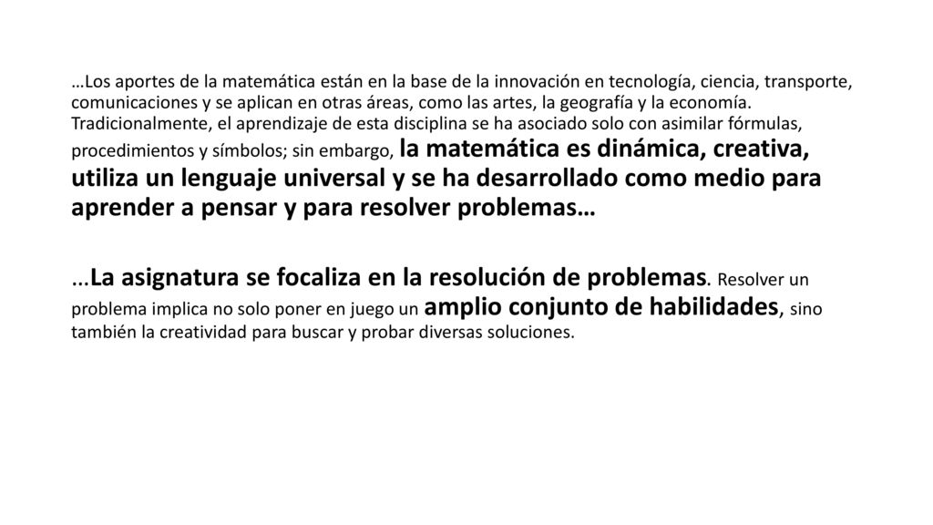 …Los aportes de la matemática están en la base de la innovación en tecnología, ciencia, transporte, comunicaciones y se aplican en otras áreas, como las artes, la geografía y la economía. Tradicionalmente, el aprendizaje de esta disciplina se ha asociado solo con asimilar fórmulas, procedimientos y símbolos; sin embargo, la matemática es dinámica, creativa, utiliza un lenguaje universal y se ha desarrollado como medio para aprender a pensar y para resolver problemas…