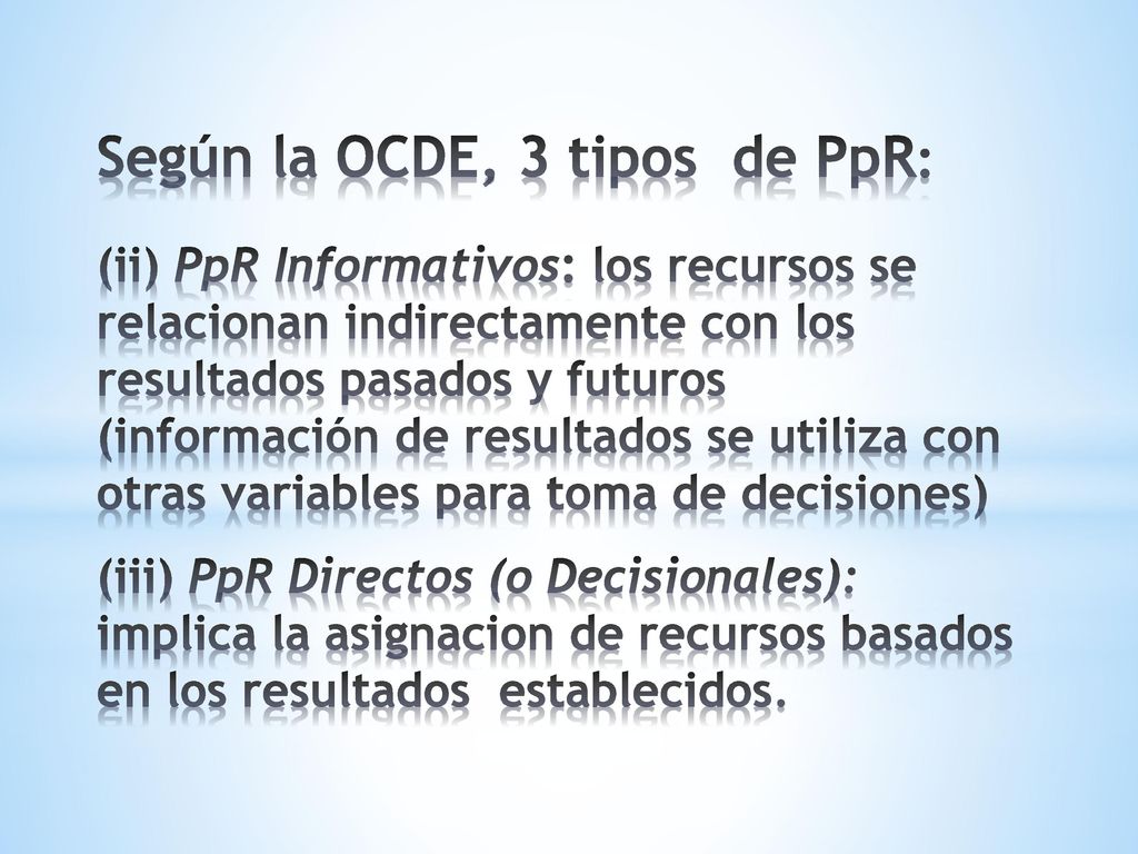 Según la OCDE, 3 tipos de PpR: (ii) PpR Informativos: los recursos se relacionan indirectamente con los resultados pasados y futuros (información de resultados se utiliza con otras variables para toma de decisiones) (iii) PpR Directos (o Decisionales): implica la asignacion de recursos basados en los resultados establecidos.