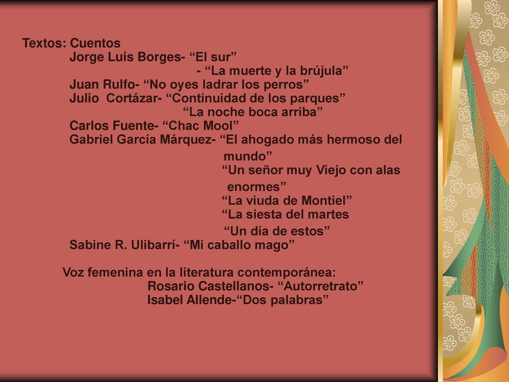 Textos: Cuentos Jorge Luis Borges- El sur - La muerte y la brújula Juan Rulfo- No oyes ladrar los perros Julio Cortázar- Continuidad de los parques La noche boca arriba Carlos Fuente- Chac Mool Gabriel García Márquez- El ahogado más hermoso del