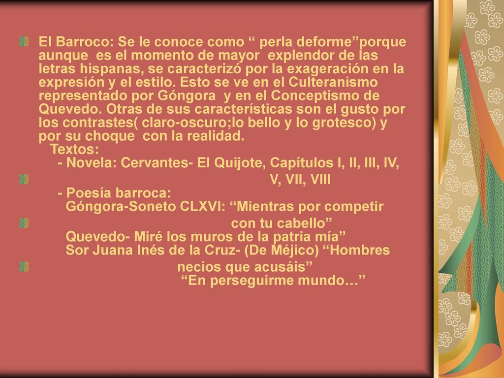 El Barroco: Se le conoce como perla deforme porque aunque es el momento de mayor explendor de las letras hispanas, se caracterizó por la exageración en la expresión y el estilo. Esto se ve en el Culteranismo representado por Góngora y en el Conceptismo de Quevedo. Otras de sus características son el gusto por los contrastes( claro-oscuro;lo bello y lo grotesco) y por su choque con la realidad. Textos: - Novela: Cervantes- El Quijote, Capítulos I, II, III, IV,