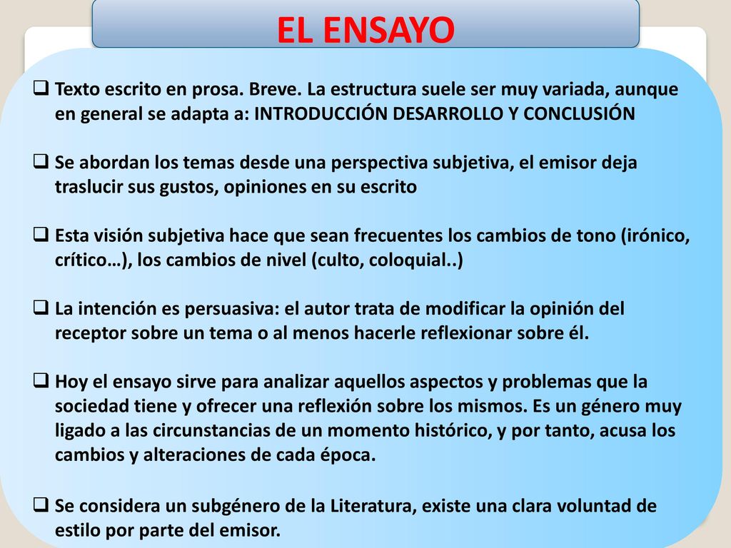 EL ENSAYO Texto escrito en prosa. Breve. La estructura suele ser muy variada, aunque en general se adapta a: INTRODUCCIÓN DESARROLLO Y CONCLUSIÓN.
