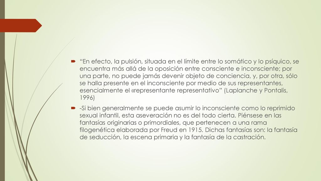 En efecto, la pulsión, situada en el límite entre lo somático y lo psíquico, se encuentra más allá de la oposición entre consciente e inconsciente; por una parte, no puede jamás devenir objeto de conciencia, y, por otra, sólo se halla presente en el inconsciente por medio de sus representantes, esencialmente el «representante representativo (Laplanche y Pontalis, 1996)
