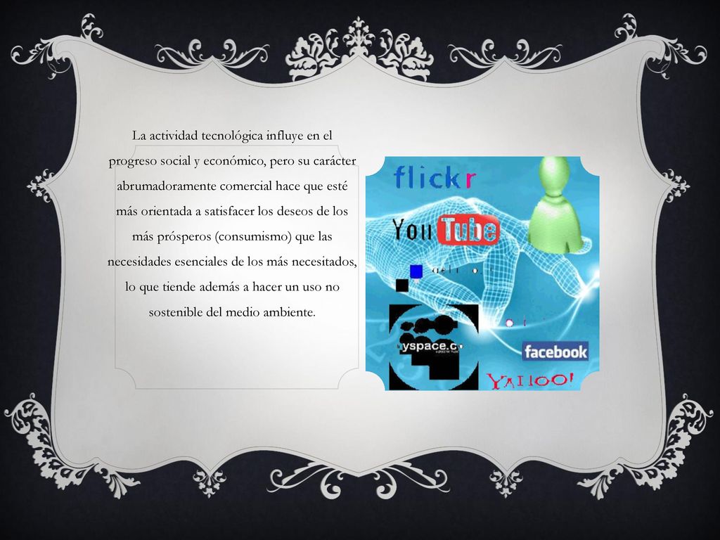 La actividad tecnológica influye en el progreso social y económico, pero su carácter abrumadoramente comercial hace que esté más orientada a satisfacer los deseos de los más prósperos (consumismo) que las necesidades esenciales de los más necesitados, lo que tiende además a hacer un uso no sostenible del medio ambiente.