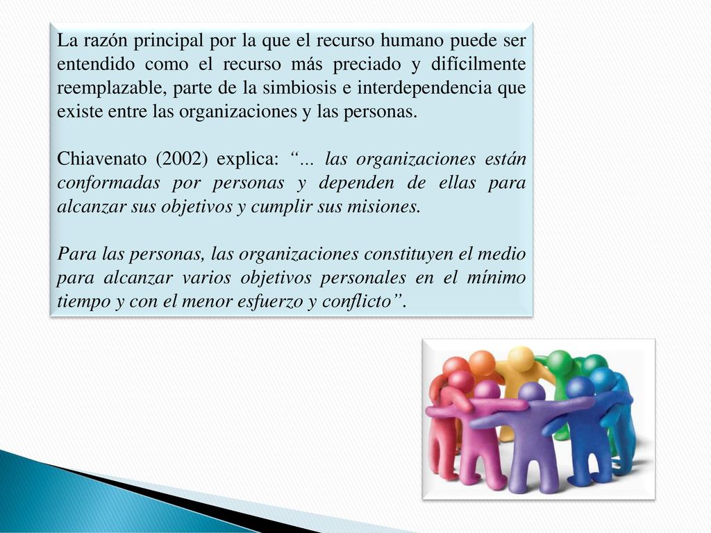 La razón principal por la que el recurso humano puede ser entendido como el recurso más preciado y difícilmente reemplazable, parte de la simbiosis e interdependencia que existe entre las organizaciones y las personas.