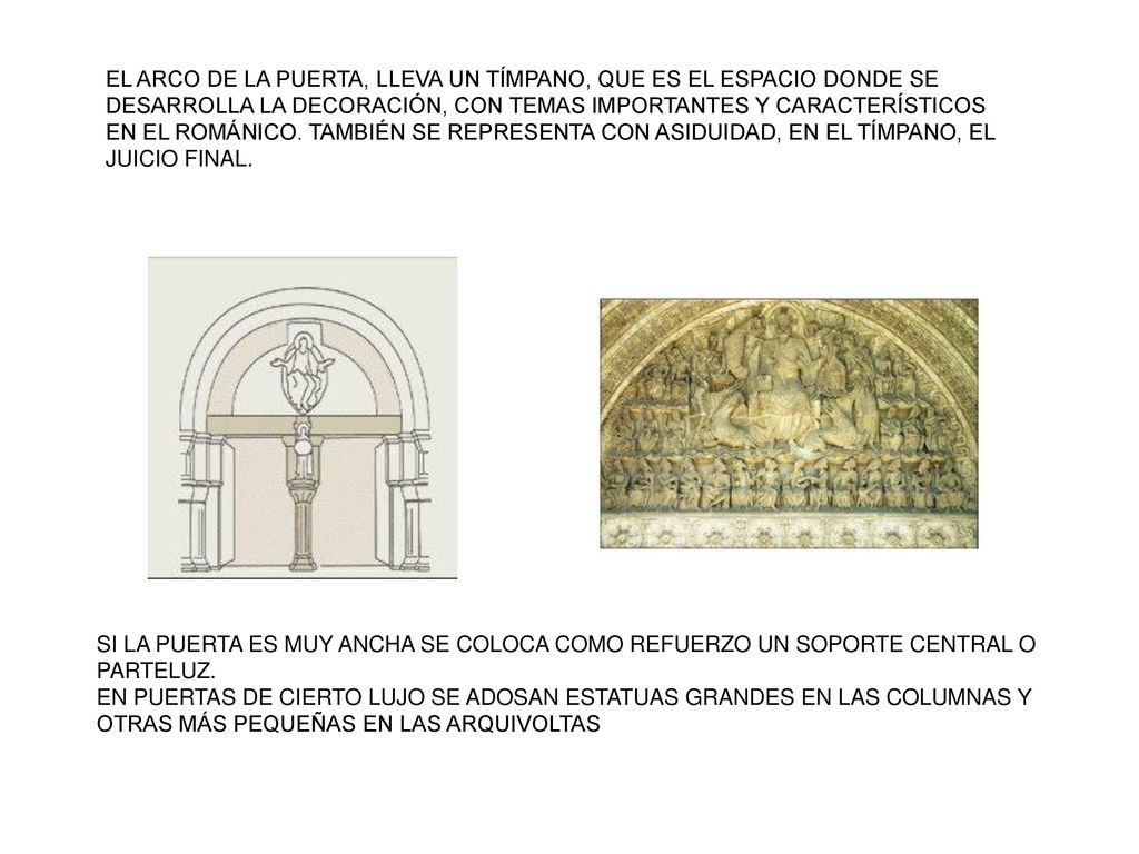 EL ARCO DE LA PUERTA, LLEVA UN TÍMPANO, QUE ES EL ESPACIO DONDE SE DESARROLLA LA DECORACIÓN, CON TEMAS IMPORTANTES Y CARACTERÍSTICOS EN EL ROMÁNICO. TAMBIÉN SE REPRESENTA CON ASIDUIDAD, EN EL TÍMPANO, EL JUICIO FINAL.