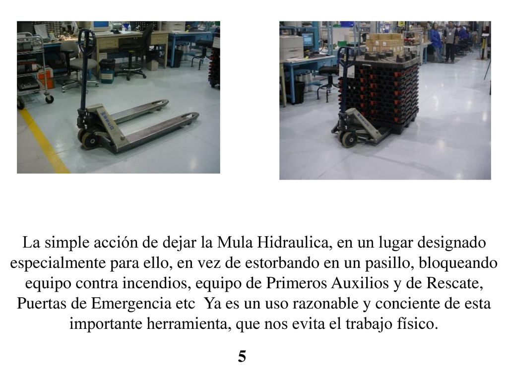 La simple acción de dejar la Mula Hidraulica, en un lugar designado especialmente para ello, en vez de estorbando en un pasillo, bloqueando equipo contra incendios, equipo de Primeros Auxilios y de Rescate, Puertas de Emergencia etc Ya es un uso razonable y conciente de esta importante herramienta, que nos evita el trabajo físico.