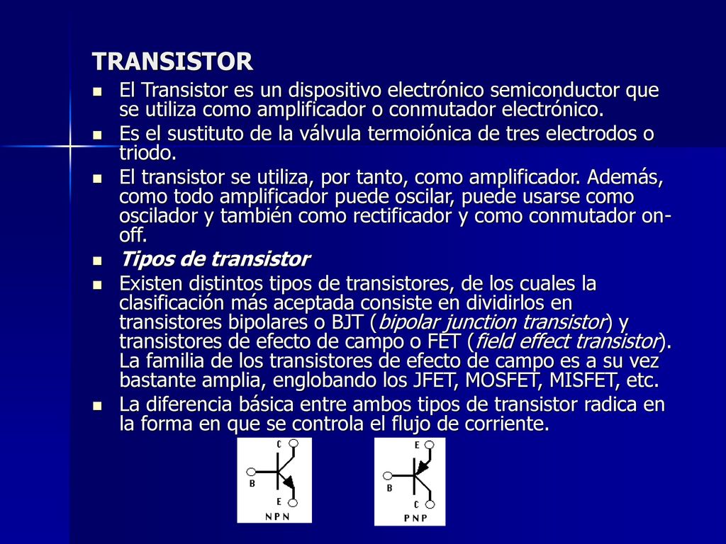 TRANSISTOR El Transistor es un dispositivo electrónico semiconductor que se utiliza como amplificador o conmutador electrónico.